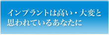 インプラントは高い・大変と思われているあなたに