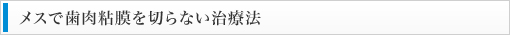 メスで歯肉粘膜を切らない治療法