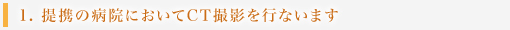 1. 提携の病院においてCT撮影を行ないます